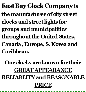 Text Box: East Bay Clock Company is the manufacturer of city street clocks and street lights for groups and municipalities throughout the United States, Canada , Europe, S. Korea and Caribbean.Our clocks are known for their GREAT APPEARANCE RELIABLITY and REASONABLE PRICE